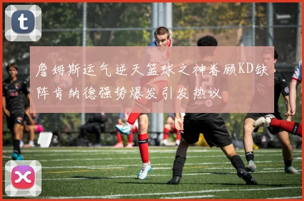 詹姆斯运气逆天篮球之神眷顾KD缺阵肯纳德强势爆发引发热议